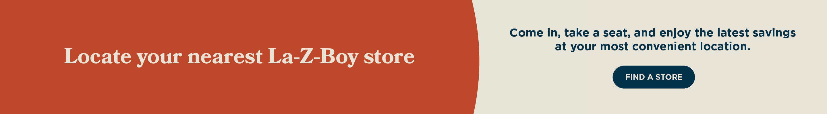 Locate your nearest La-Z-Boy store. Come in, take a seat, and enjoy the latest savings at your most convenient location.